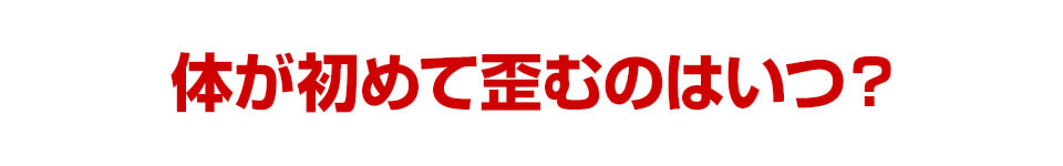 体がはじめて歪むのはいつ？